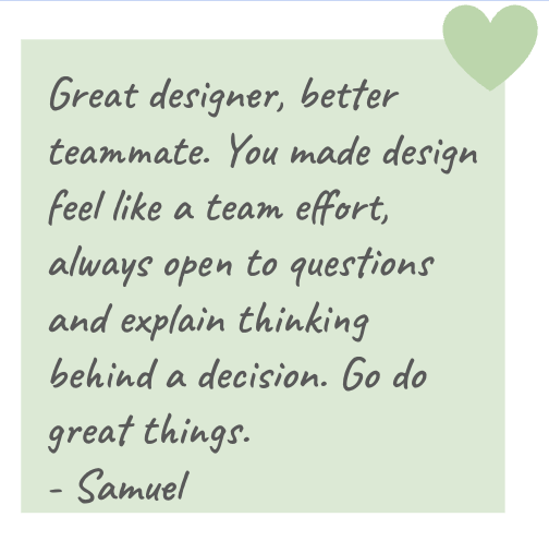 Samuel: Great designer, better teammate. You made design feel like a team effort, always open to questions and explaining thinking behind a decision. Go do great things.