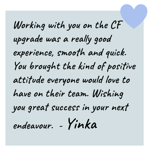 Yinka: Working with you on the CF upgrade was a really good experience, smooth and quick. You brought the kind of positive attitude everyone would love to have on their team. Wishing you great success in your next endeavour.